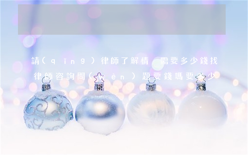請(qǐng)律師了解情況需要多少錢(找律師咨詢問(wèn)題要錢嗎?要多少)