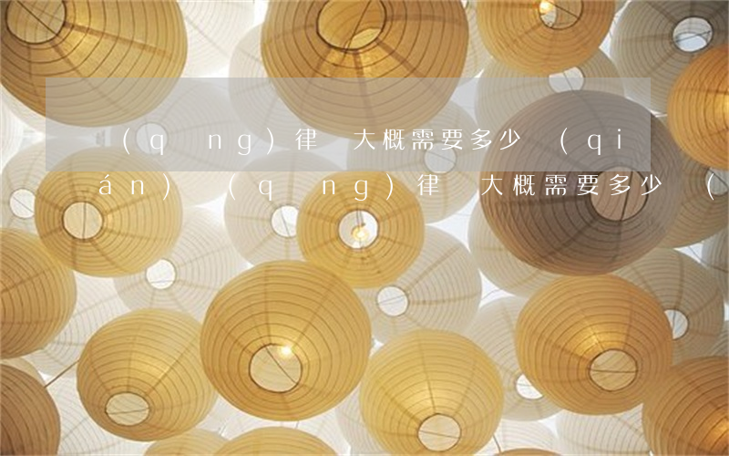 請(qǐng)律師大概需要多少錢(qián)(請(qǐng)律師大概需要多少錢(qián)?)