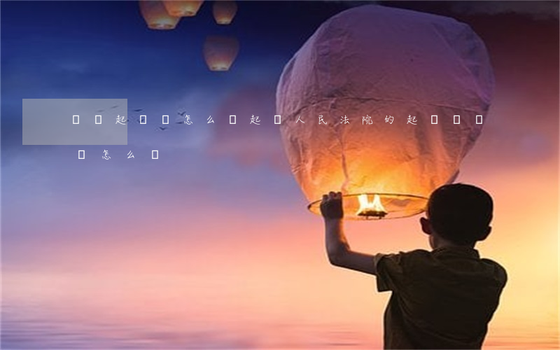 請問起訴書怎么寫(起訴人民法院的起訴書應該怎么寫)