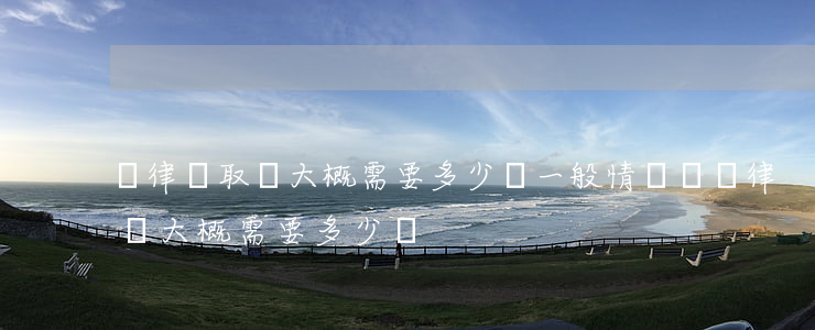 請律師取證大概需要多少錢(一般情況請個律師大概需要多少錢)