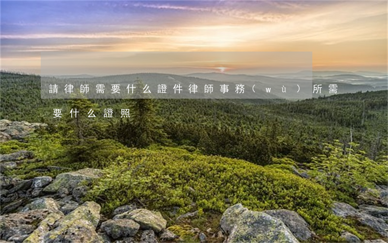 請律師需要什么證件(律師事務(wù)所需要什么證照)