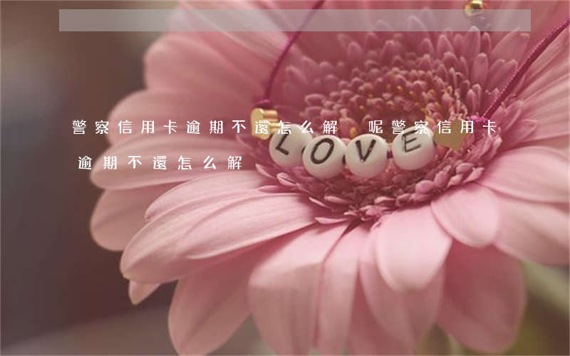 警察信用卡逾期不還怎么解決呢（警察信用卡逾期不還怎么解決）
