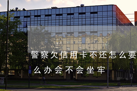警察欠信用卡不还怎么要(欠信用卡还不上怎么办会不会坐牢)