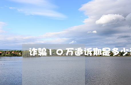 诈骗10万追诉期是多少(诈骗追诉期多少年)
