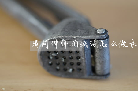 请问律师们我该怎么做(求律师帮忙怎么说) 请问律师们我该怎么做(求律师帮忙怎么说)