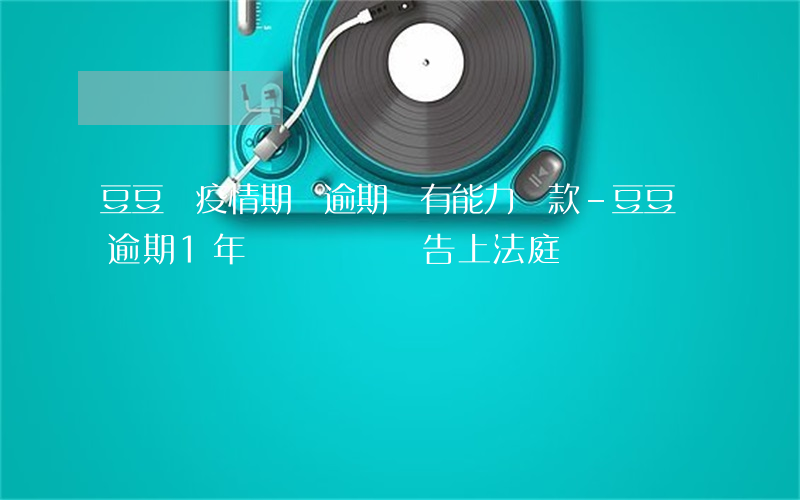 豆豆錢疫情期間逾期沒有能力還款-豆豆錢逾期1年沒錢還會補告上法庭嗎?