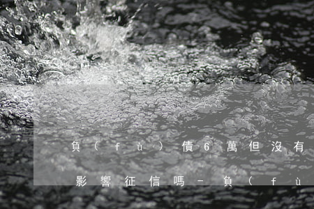 負(fù)債6萬但沒有逾期會(huì)影響征信嗎-負(fù)債6萬但沒有逾期會(huì)影響征信嗎知乎
