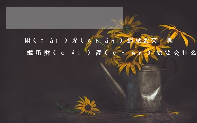 財(cái)產(chǎn)繼承要交稅嗎(繼承財(cái)產(chǎn)需要交什么稅)