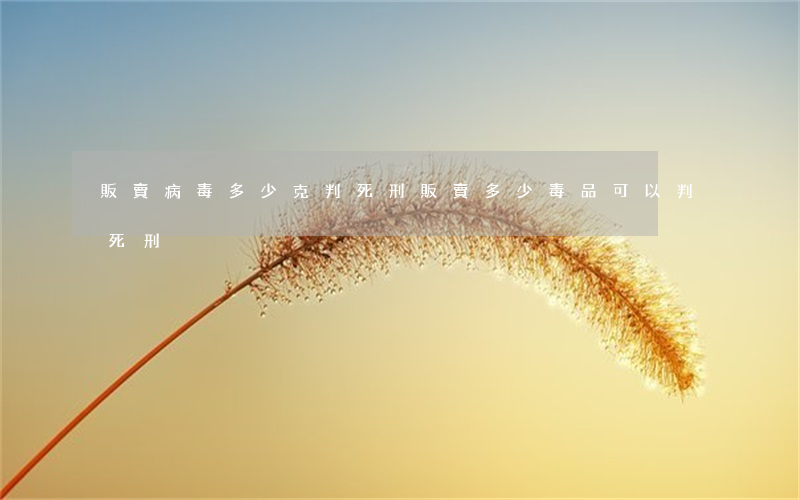 販賣病毒多少克判死刑(販賣多少毒品可以判死刑)