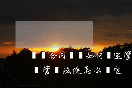 買賣合同糾紛如何約定管轄法院(買賣合同糾紛管轄法院怎么確定)