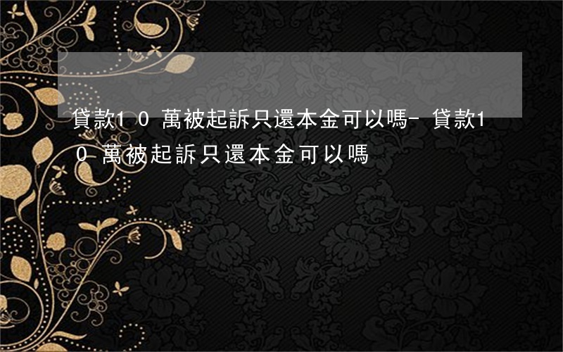 貸款10萬被起訴只還本金可以嗎-貸款10萬被起訴只還本金可以嗎