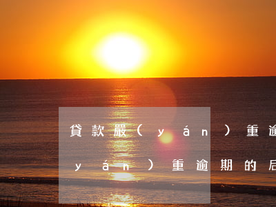 貸款嚴(yán)重逾期的后果-貸款嚴(yán)重逾期的后果有哪些
