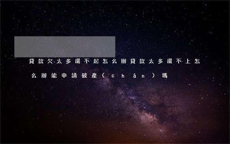 貸款欠太多還不起怎么辦(貸款太多還不上怎么辦能申請破產(chǎn)嗎)