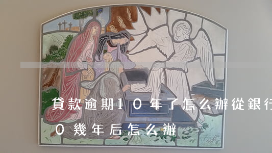 貸款逾期10年了怎么辦(從銀行貸款逾期10幾年后怎么辦)