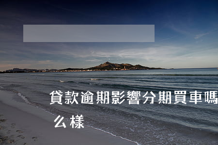 貸款逾期影響分期買車嗎(分期買車逾期會怎么樣)