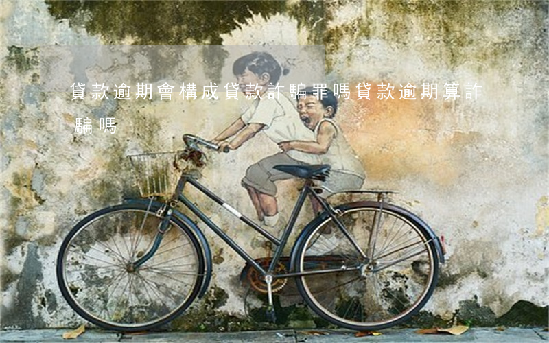 貸款逾期會構成貸款詐騙罪嗎（貸款逾期算詐騙嗎）