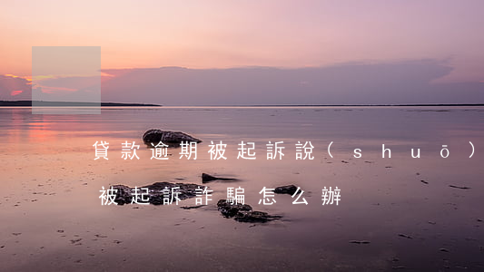 貸款逾期被起訴說(shuō)詐騙(欠貸款被起訴詐騙怎么辦)