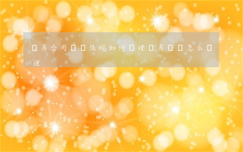 賣房合同糾紛法院如何處理(賣房糾紛怎么處理)