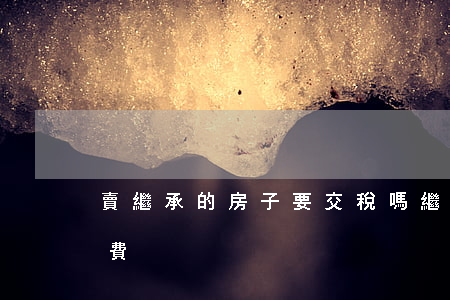 賣繼承的房子要交稅嗎(繼承的房子賣出去稅費)