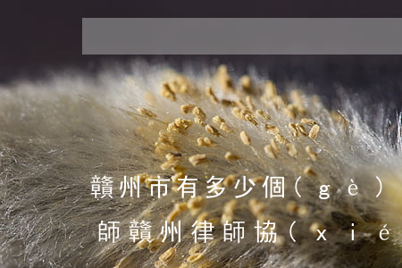 贛州市有多少個(gè)優(yōu)秀律師(贛州律師協(xié)會(huì))