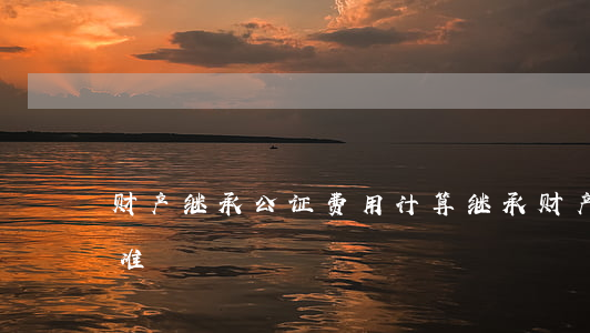 财产继承公证费用计算(继承财产公证收费标准)