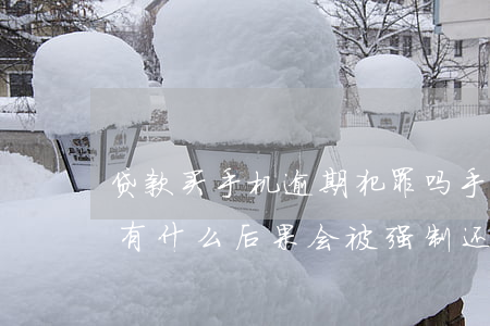 贷款买手机逾期犯罪吗(手机贷款逾期不还会有什么后果? 会被强制还钱么)