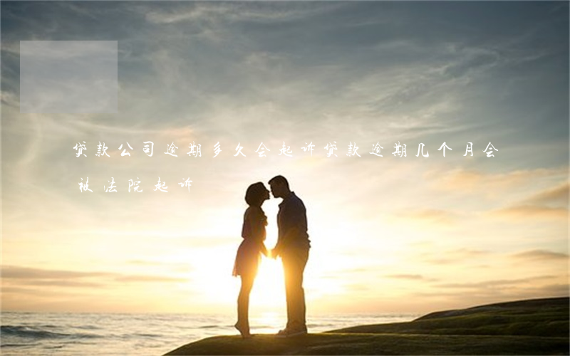 贷款公司逾期多久会起诉(贷款逾期几个月会被法院起诉)