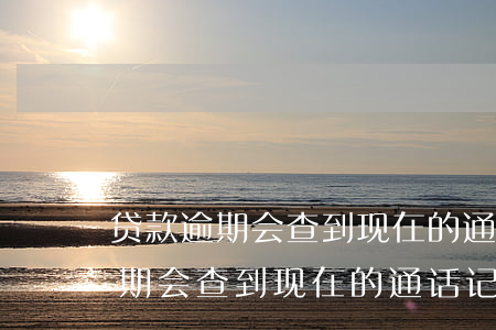 贷款逾期会查到现在的通话记录吗-贷款逾期会查到现在的通话记录吗怎么查