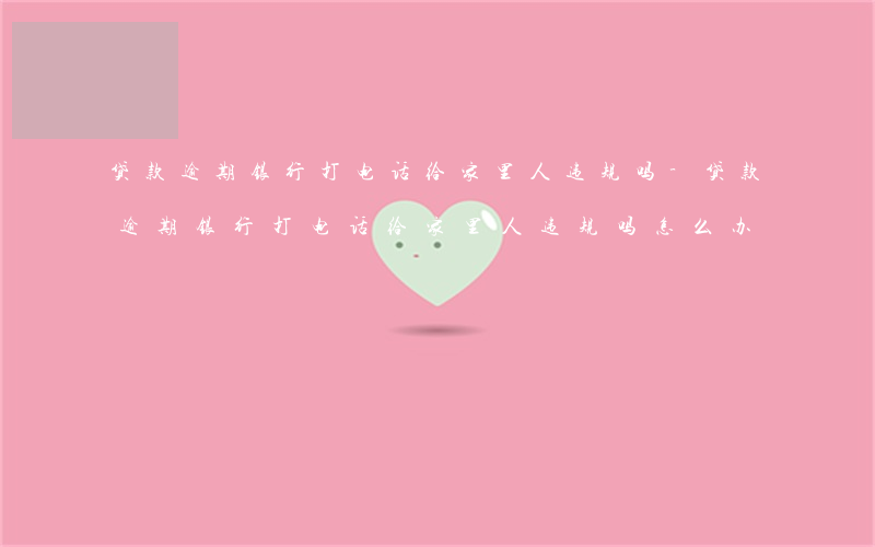 贷款逾期银行打电话给家里人违规吗-贷款逾期银行打电话给家里人违规吗怎么办