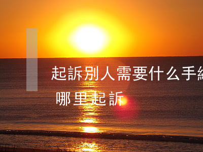 起訴別人需要什么手續(xù)(起訴別人在哪里起訴)
