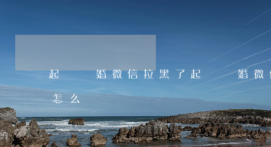 起訴離婚微信拉黑了(起訴離婚微信拉黑了會怎么樣)