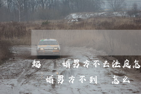起訴離婚男方不去法庭怎么辦(如果女方起訴離婚男方不到場怎么辦)