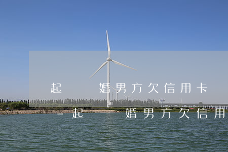 起訴離婚男方欠信用卡債務(wù)怎么算-起訴離婚男方欠信用卡債務(wù)怎么算的