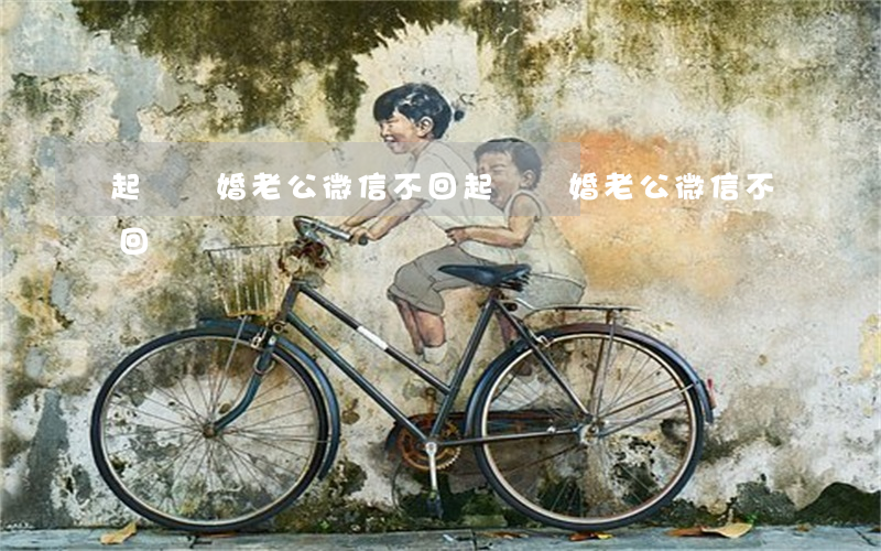 起訴離婚老公微信不回(起訴離婚老公微信不回)