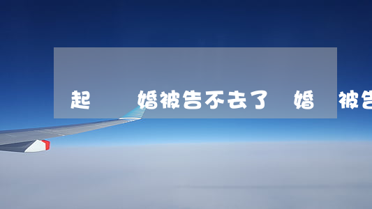 起訴離婚被告不去了(離婚時被告不來怎么辦)