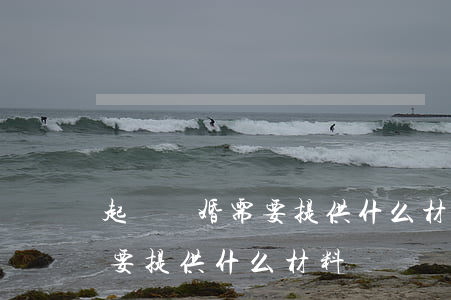 起訴離婚需要提供什么材料(單方起訴離婚需要提供什么材料)