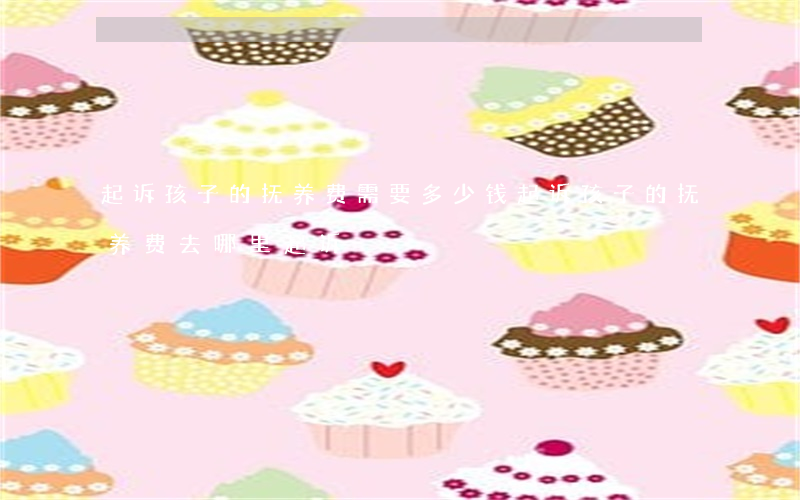 起诉孩子的抚养费需要多少钱(起诉孩子的抚养费去哪里起诉)