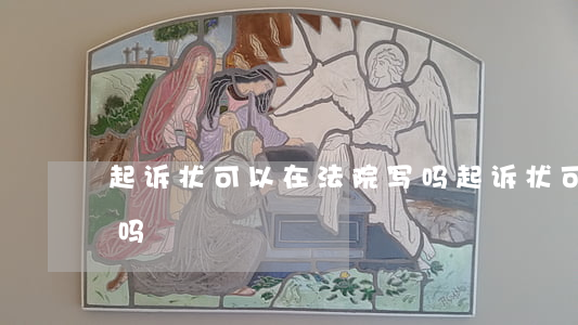 起诉状可以在法院写吗(起诉状可以在法院写吗)