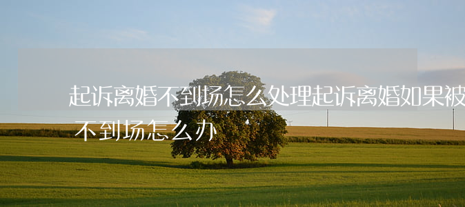 起诉离婚不到场怎么处理(起诉离婚如果被告不到场怎么办)
