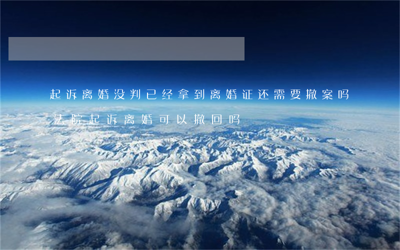 起诉离婚没判已经拿到离婚证还需要撤案吗(法院起诉离婚可以撤回吗)