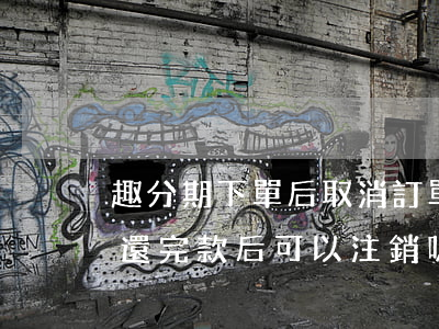 趣分期下單后取消訂單還要還款嗎-趣分期還完款后可以注銷嗎