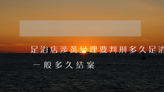 足浴店涉黄经理要判刑多久(足浴店老板涉黄一般多久结案)