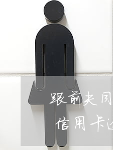 跟前夫同居期間前夫信用卡逾期(離婚后前夫信用卡逾期跟我有關(guān)系嗎)