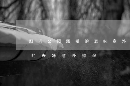 跟老公鬧離婚的表妹意外懷孕(跟老公鬧離婚的表妹意外懷孕)