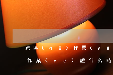 跨區(qū)作業(yè)證(跨區(qū)作業(yè)證什么時(shí)間發(fā))