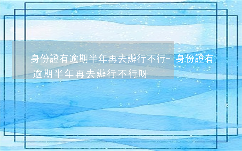 身份證有逾期半年再去辦行不行-身份證有逾期半年再去辦行不行呀