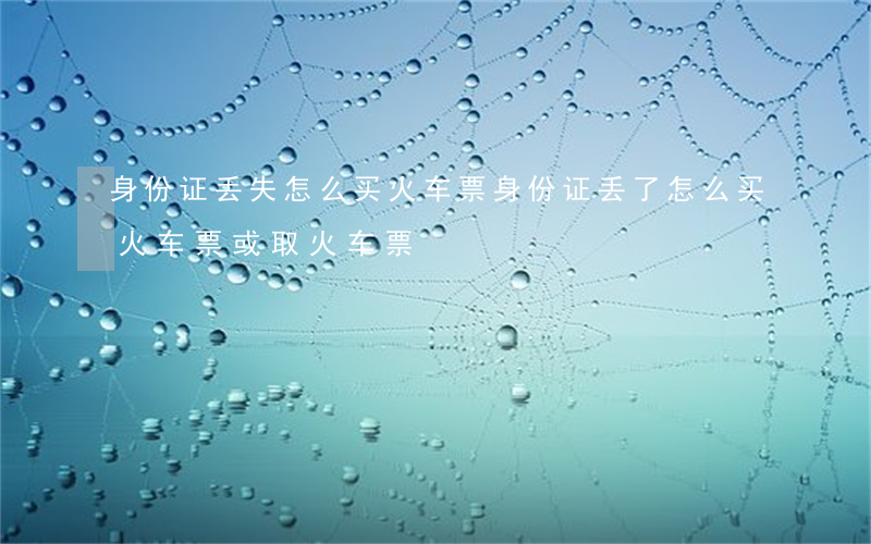 身份证丢失怎么买火车票(身份证丢了怎么买火车票或取火车票)