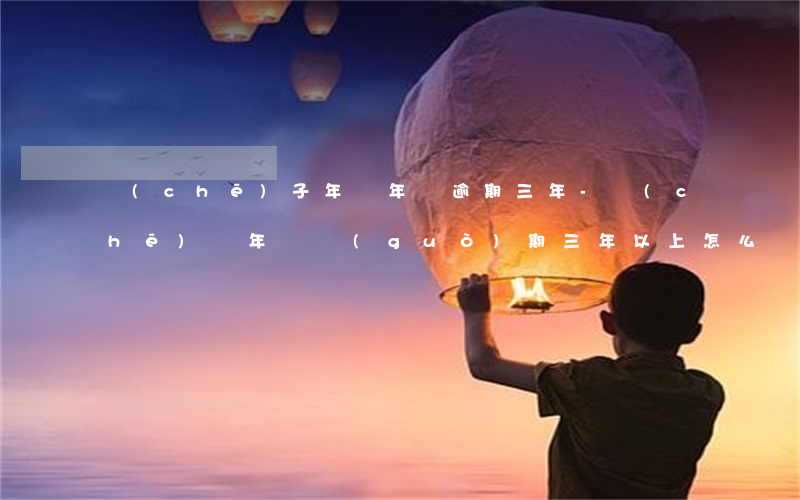 車(chē)子年審年檢逾期三年-車(chē)輛年檢過(guò)期三年以上怎么辦