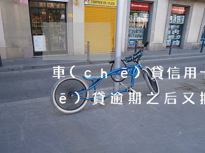 車(chē)貸信用卡逾期未還完(車(chē)貸逾期之后又把逾期的還了)