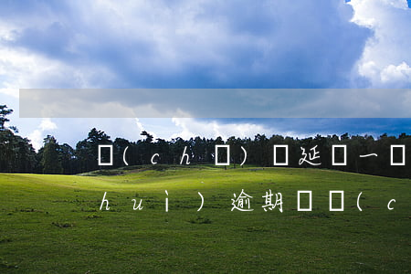 車(chē)貸延遲一個(gè)星期會(huì)逾期嗎(車(chē)貸延后一天還算逾期嗎)